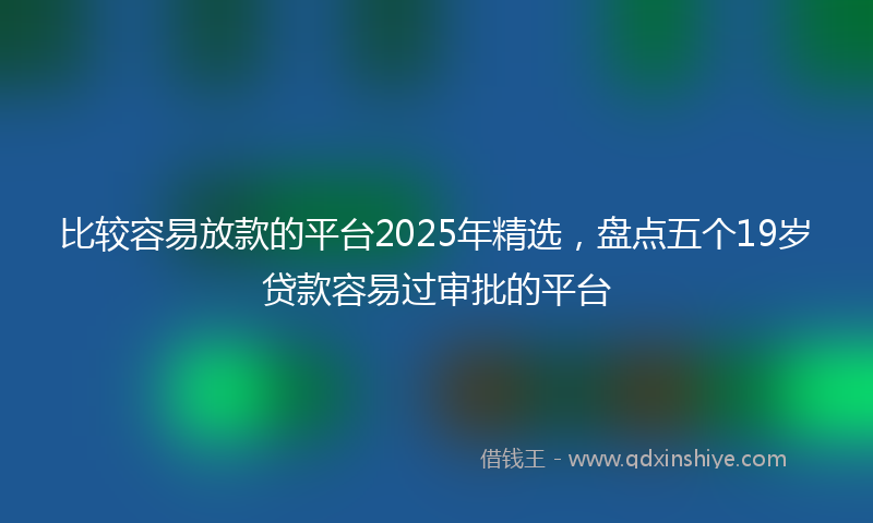 比较容易放款的平台2025年精选,盘点五个19岁贷款容易过审批的平台