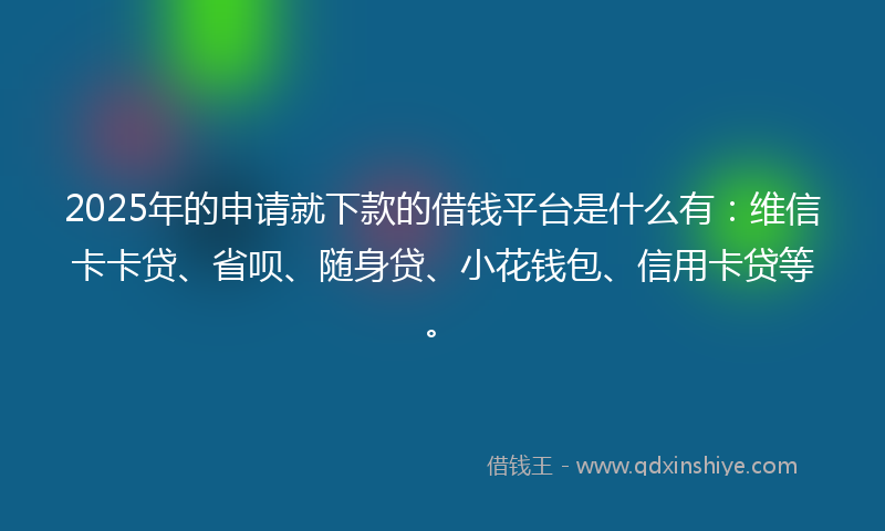 2025年的申请就下款的借钱平台是什么有：维信卡卡贷、省呗、随身贷、小花钱包、信用卡贷等。