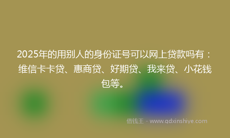 2025年的用别人的身份证号可以网上贷款吗有：维信卡卡贷、惠商贷、好期贷、我来贷、小花钱包等。