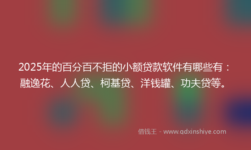 2025年的百分百不拒的小额贷款软件有哪些有：融逸花、人人贷、柯基贷、洋钱罐、功夫贷等。