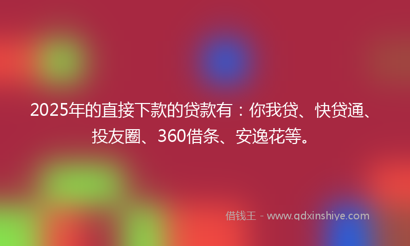 2025年的直接下款的贷款有：你我贷、快贷通、投友圈、360借条、安逸花等。