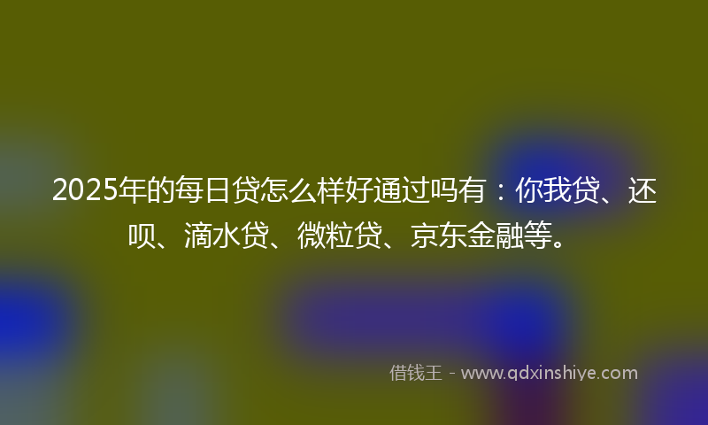 2025年的每日贷怎么样好通过吗有：你我贷、还呗、滴水贷、微粒贷、京东金融等。