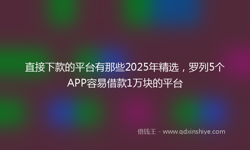 直接下款的平台有那些2025年精选，罗列5个APP容易借款1万块的平台