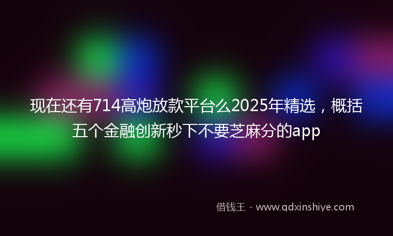 现在还有714高炮放款平台么2025年精选，概括五个金融创新秒下不要芝麻分的app