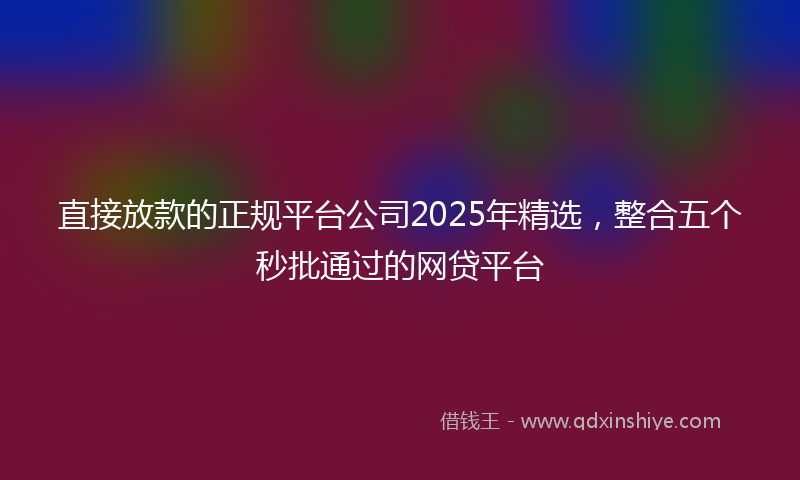 直接放款的正规平台公司2025年精选，整合五个秒批通过的网贷平台