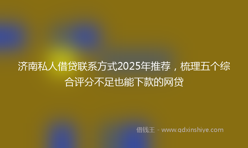 济南私人借贷联系方式2025年推荐，梳理五个综合评分不足也能下款的网贷