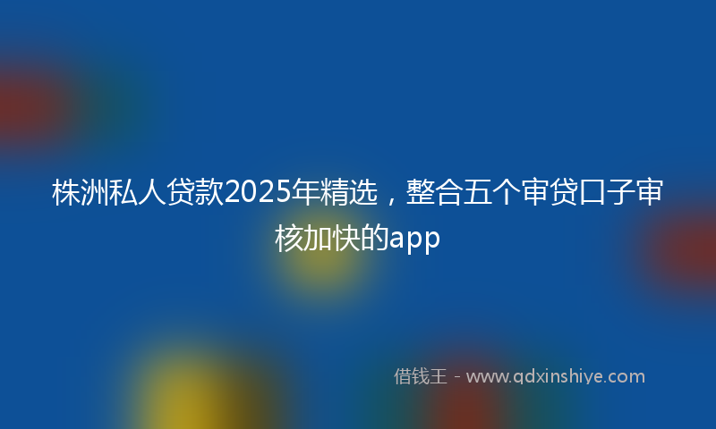 株洲私人贷款2025年精选，整合五个审贷口子审核加快的app