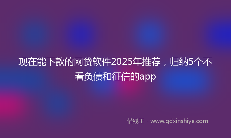 现在能下款的网贷软件2025年推荐，归纳5个不看负债和征信的app