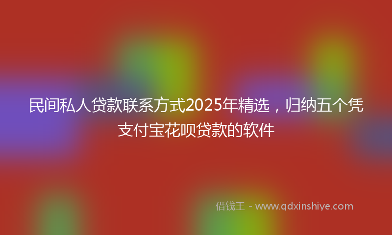 民间私人贷款联系方式2025年精选，归纳五个凭支付宝花呗贷款的软件