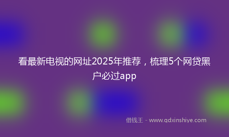 看最新电视的网址2025年推荐，梳理5个网贷黑户必过app