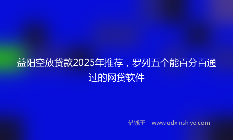 益阳空放贷款2025年推荐，罗列五个能百分百通过的网贷软件