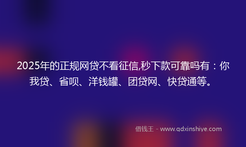 2025年的正规网贷不看征信,秒下款可靠吗有：你我贷、省呗、洋钱罐、团贷网、快贷通等。