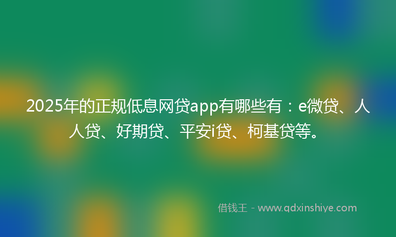 2025年的正规低息网贷app有哪些有：e微贷、人人贷、好期贷、平安i贷、柯基贷等。