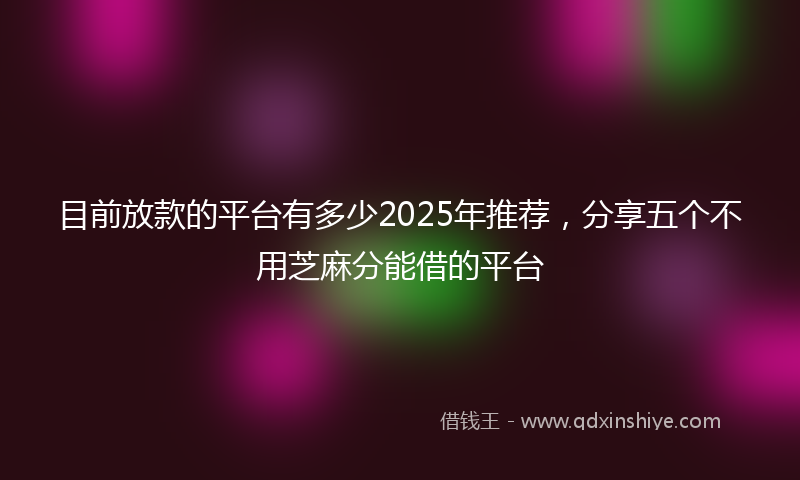 目前放款的平台有多少2025年推荐，分享五个不用芝麻分能借的平台