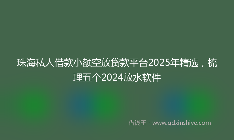 珠海私人借款小额空放贷款平台2025年精选，梳理五个2024放水软件