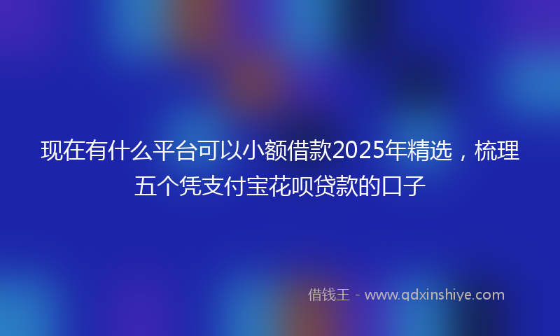 现在有什么平台可以小额借款2025年精选，梳理五个凭支付宝花呗贷款的口子