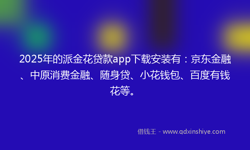 2025年的派金花贷款app下载安装有：京东金融、中原消费金融、随身贷、小花钱包、百度有钱花等。