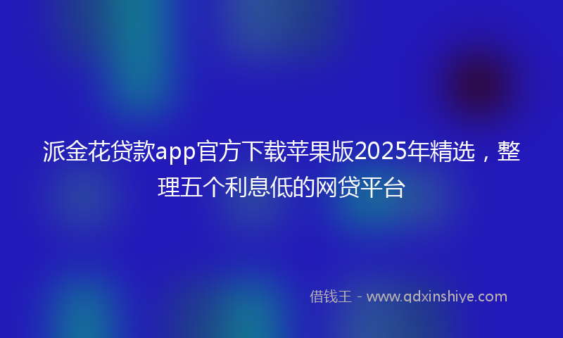 派金花贷款app官方下载苹果版2025年精选，整理五个利息低的网贷平台