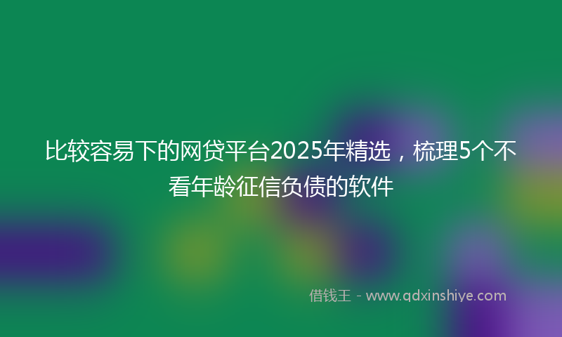 比较容易下的网贷平台2025年精选，梳理5个不看年龄征信负债的软件