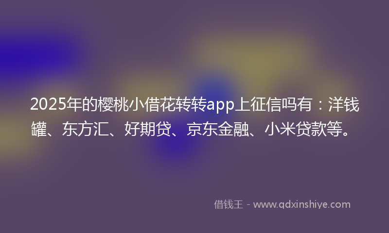 2025年的樱桃小借花转转app上征信吗有：洋钱罐、东方汇、好期贷、京东金融、小米贷款等。