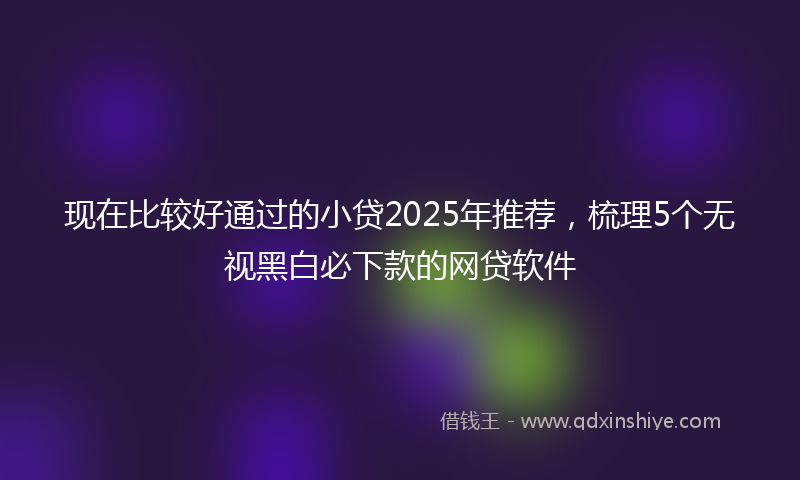 现在比较好通过的小贷2025年推荐，梳理5个无视黑白必下款的网贷软件