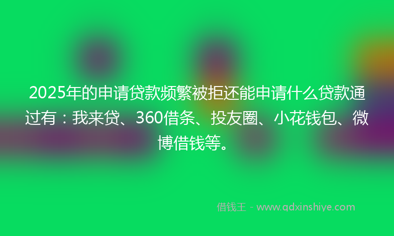 2025年的申请贷款频繁被拒还能申请什么贷款通过有：我来贷、360借条、投友圈、小花钱包、微博借钱等。