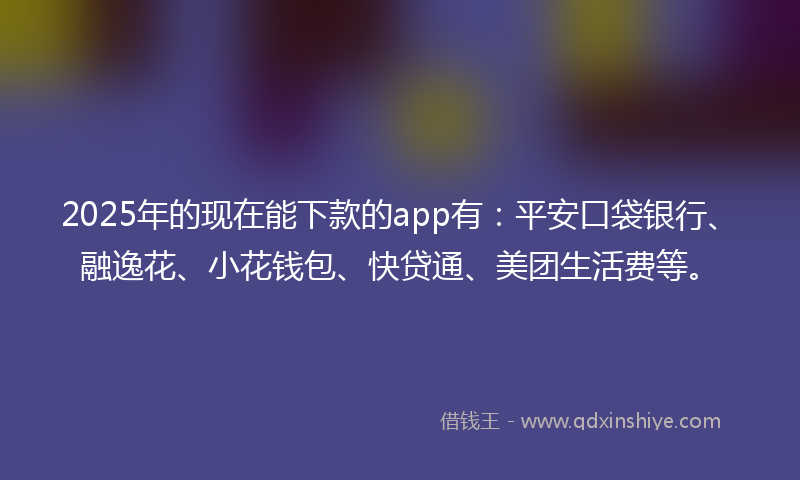 2025年的现在能下款的app有：平安口袋银行、融逸花、小花钱包、快贷通、美团生活费等。