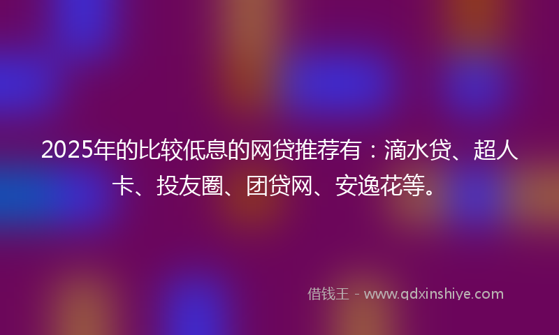 2025年的比较低息的网贷推荐有：滴水贷、超人卡、投友圈、团贷网、安逸花等。