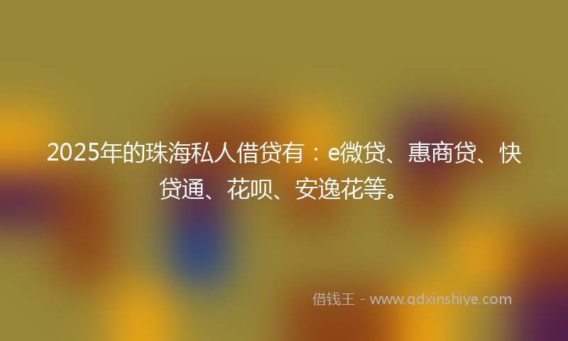 2025年的珠海私人借贷有：e微贷、惠商贷、快贷通、花呗、安逸花等。