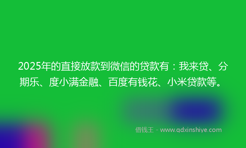 2025年的直接放款到微信的贷款有：我来贷、分期乐、度小满金融、百度有钱花、小米贷款等。