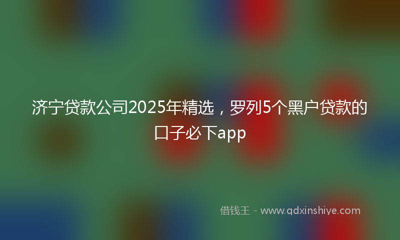 济宁贷款公司2025年精选，罗列5个黑户贷款的口子必下app