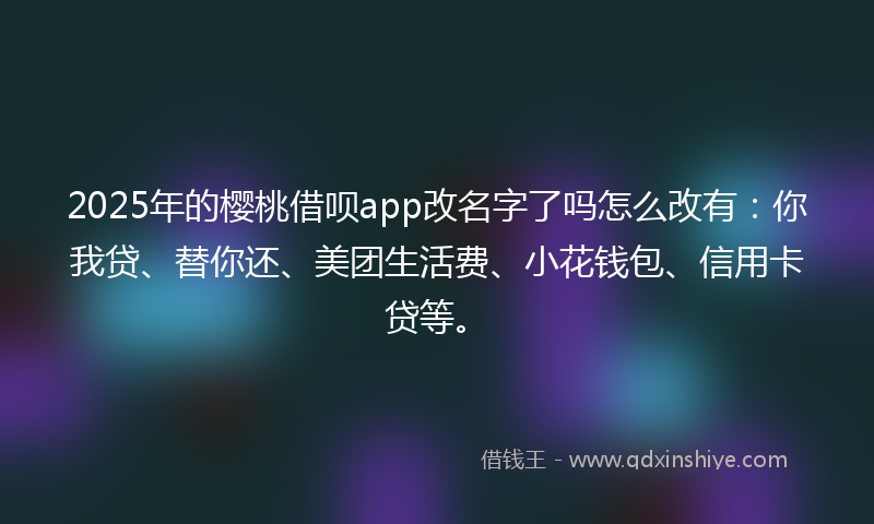 2025年的樱桃借呗app改名字了吗怎么改有:你我贷、替你还、美团生活费、小花钱包、信用卡贷等。