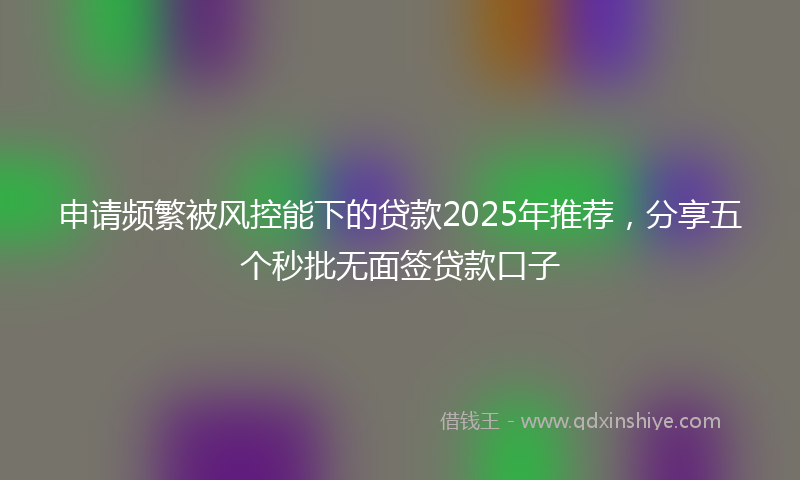 申请频繁被风控能下的贷款2025年推荐，分享五个秒批无面签贷款口子