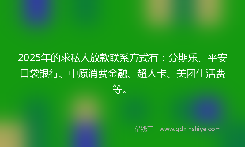 2025年的求私人放款联系方式有：分期乐、平安口袋银行、中原消费金融、超人卡、美团生活费等。