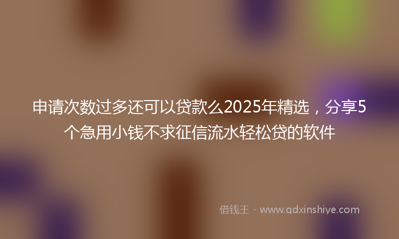 申请次数过多还可以贷款么2025年精选，分享5个急用小钱不求征信流水轻松贷的软件