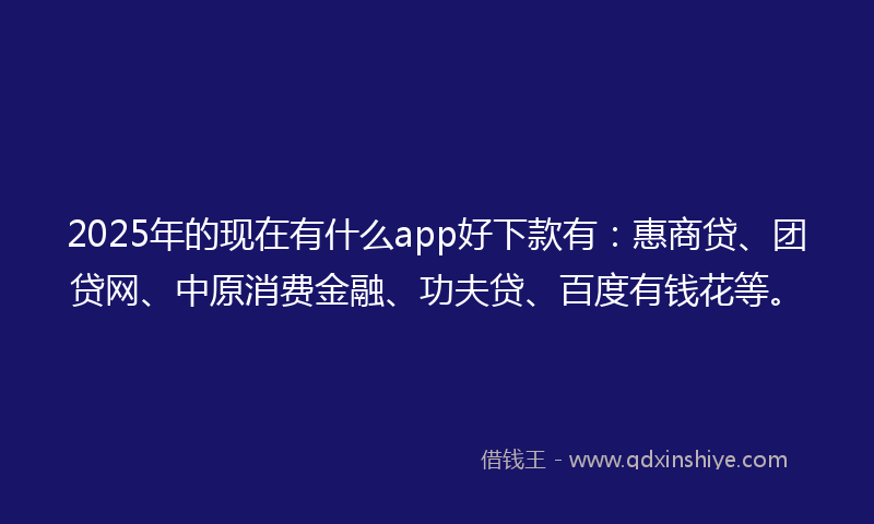 2025年的现在有什么app好下款有：惠商贷、团贷网、中原消费金融、功夫贷、百度有钱花等。