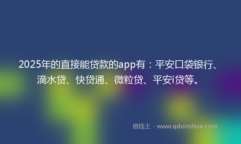 2025年的直接能贷款的app有：平安口袋银行、滴水贷、快贷通、微粒贷、平安i贷等。