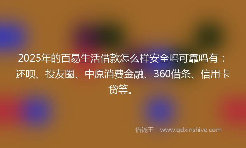 2025年的百易生活借款怎么样安全吗可靠吗有：还呗、投友圈、中原消费金融、360借条、信用卡贷等。