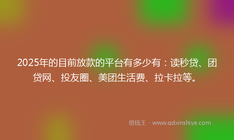 2025年的目前放款的平台有多少有：读秒贷、团贷网、投友圈、美团生活费、拉卡拉等。