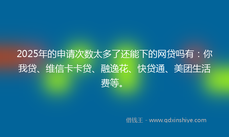 2025年的申请次数太多了还能下的网贷吗有：你我贷、维信卡卡贷、融逸花、快贷通、美团生活费等。