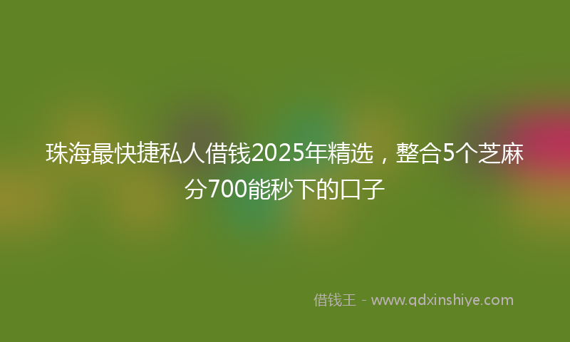 珠海最快捷私人借钱2025年精选，整合5个芝麻分700能秒下的口子