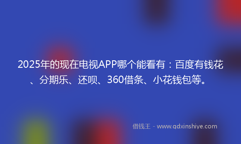 2025年的现在电视APP哪个能看有：百度有钱花、分期乐、还呗、360借条、小花钱包等。