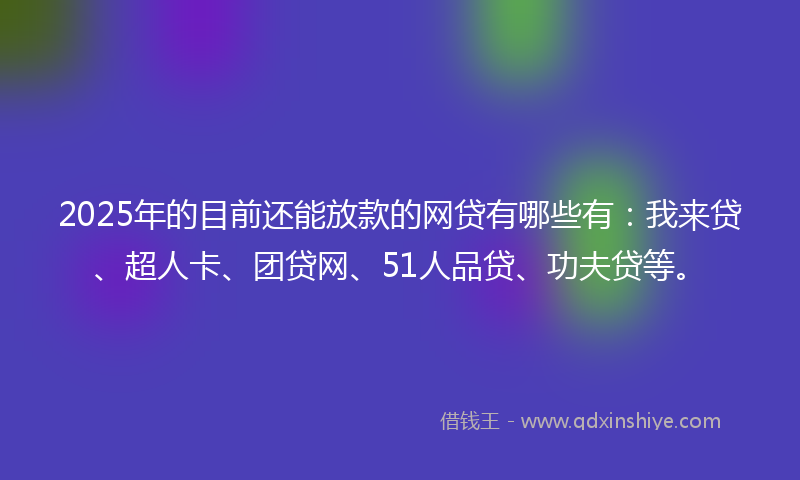 2025年的目前还能放款的网贷有哪些有：我来贷、超人卡、团贷网、51人品贷、功夫贷等。