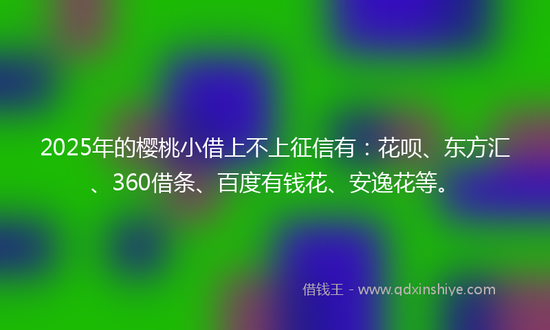 2025年的樱桃小借上不上征信有：花呗、东方汇、360借条、百度有钱花、安逸花等。