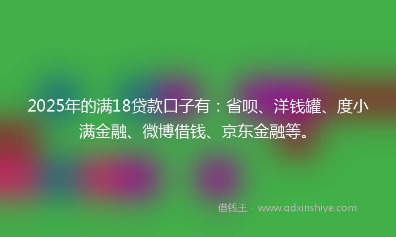 2025年的满18贷款口子有：省呗、洋钱罐、度小满金融、微博借钱、京东金融等。