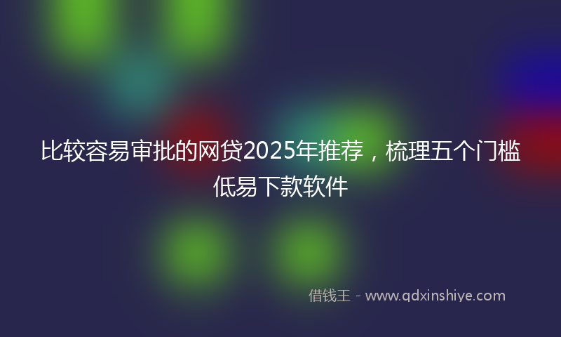 比较容易审批的网贷2025年推荐，梳理五个门槛低易下款软件