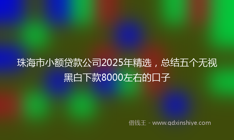 珠海市小额贷款公司2025年精选，总结五个无视黑白下款8000左右的口子