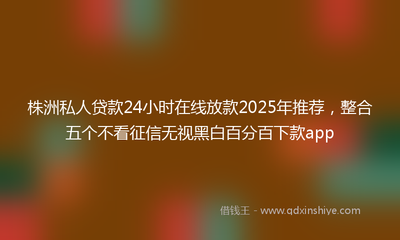 株洲私人贷款24小时在线放款2025年推荐，整合五个不看征信无视黑白百分百下款app