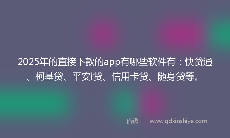 2025年的直接下款的app有哪些软件有：快贷通、柯基贷、平安i贷、信用卡贷、随身贷等。