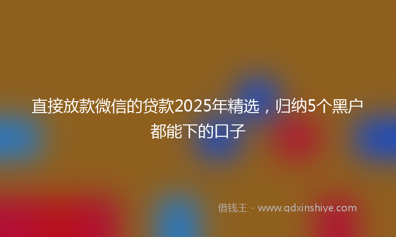 直接放款微信的贷款2025年精选，归纳5个黑户都能下的口子